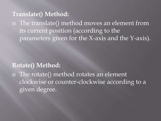Translate() Method:
 The translate() method moves an element from
its current position (according to the
parameters given for the X-axis and the Y-axis).
Rotate() Method:
 The rotate() method rotates an element
clockwise or counter-clockwise according to a
given degree.
 