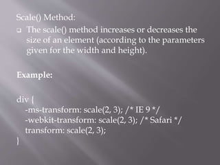 Scale() Method:
 The scale() method increases or decreases the
size of an element (according to the parameters
given for the width and height).
Example:
div {
-ms-transform: scale(2, 3); /* IE 9 */
-webkit-transform: scale(2, 3); /* Safari */
transform: scale(2, 3);
}
 