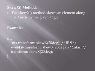 SkewX() Method:
 The skewX() method skews an element along
the X-axis by the given angle.
Example:
div {
-ms-transform: skewX(20deg); /* IE 9 */
-webkit-transform: skewX(20deg); /* Safari */
transform: skewX(20deg);
}
 