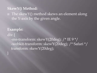 SkewY() Method:
 The skewY() method skews an element along
the Y-axis by the given angle.
Example:
div {
-ms-transform: skewY(20deg); /* IE 9 */
-webkit-transform: skewY(20deg); /* Safari */
transform: skewY(20deg);
}
 