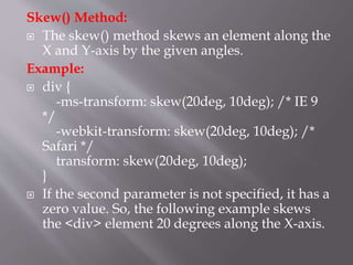 Skew() Method:
 The skew() method skews an element along the
X and Y-axis by the given angles.
Example:
 div {
-ms-transform: skew(20deg, 10deg); /* IE 9
*/
-webkit-transform: skew(20deg, 10deg); /*
Safari */
transform: skew(20deg, 10deg);
}
 If the second parameter is not specified, it has a
zero value. So, the following example skews
the <div> element 20 degrees along the X-axis.
 
