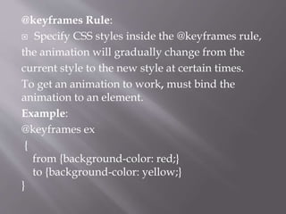 @keyframes Rule:
 Specify CSS styles inside the @keyframes rule,
the animation will gradually change from the
current style to the new style at certain times.
To get an animation to work, must bind the
animation to an element.
Example:
@keyframes ex
{
from {background-color: red;}
to {background-color: yellow;}
}
 