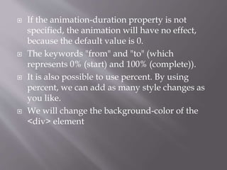  If the animation-duration property is not
specified, the animation will have no effect,
because the default value is 0.
 The keywords "from" and "to" (which
represents 0% (start) and 100% (complete)).
 It is also possible to use percent. By using
percent, we can add as many style changes as
you like.
 We will change the background-color of the
<div> element
 