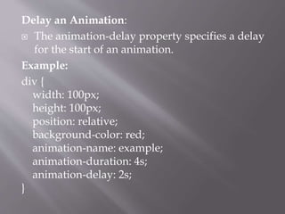 Delay an Animation:
 The animation-delay property specifies a delay
for the start of an animation.
Example:
div {
width: 100px;
height: 100px;
position: relative;
background-color: red;
animation-name: example;
animation-duration: 4s;
animation-delay: 2s;
}
 