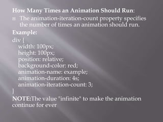 How Many Times an Animation Should Run:
 The animation-iteration-count property specifies
the number of times an animation should run.
Example:
div {
width: 100px;
height: 100px;
position: relative;
background-color: red;
animation-name: example;
animation-duration: 4s;
animation-iteration-count: 3;
}
NOTE:The value "infinite" to make the animation
continue for ever
 