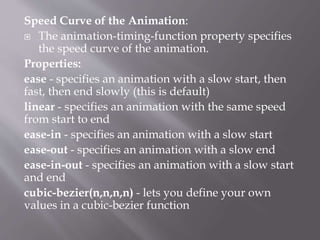 Speed Curve of the Animation:
 The animation-timing-function property specifies
the speed curve of the animation.
Properties:
ease - specifies an animation with a slow start, then
fast, then end slowly (this is default)
linear - specifies an animation with the same speed
from start to end
ease-in - specifies an animation with a slow start
ease-out - specifies an animation with a slow end
ease-in-out - specifies an animation with a slow start
and end
cubic-bezier(n,n,n,n) - lets you define your own
values in a cubic-bezier function
 
