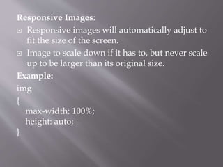 Responsive Images:
 Responsive images will automatically adjust to
fit the size of the screen.
 Image to scale down if it has to, but never scale
up to be larger than its original size.
Example:
img
{
max-width: 100%;
height: auto;
}
 