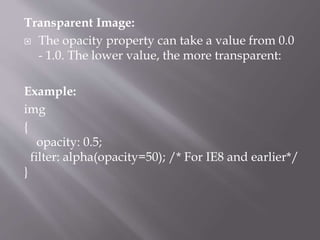 Transparent Image:
 The opacity property can take a value from 0.0
- 1.0. The lower value, the more transparent:
Example:
img
{
opacity: 0.5;
filter: alpha(opacity=50); /* For IE8 and earlier*/
}
 