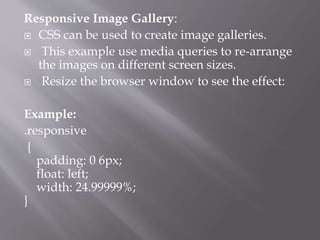 Responsive Image Gallery:
 CSS can be used to create image galleries.
 This example use media queries to re-arrange
the images on different screen sizes.
 Resize the browser window to see the effect:
Example:
.responsive
{
padding: 0 6px;
float: left;
width: 24.99999%;
}
 