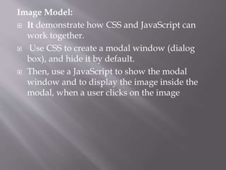 Image Model:
 It demonstrate how CSS and JavaScript can
work together.
 Use CSS to create a modal window (dialog
box), and hide it by default.
 Then, use a JavaScript to show the modal
window and to display the image inside the
modal, when a user clicks on the image
 