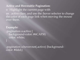 Active and Hoverable Pagination:
 Highlight the current page with
an .active class, and use the :hover selector to change
the color of each page link when moving the mouse
over them.
Example:
.pagination a.active {
background-color: #4CAF50;
color: white;
}
.pagination a:hover:not(.active) {background-
color: #ddd;}
 