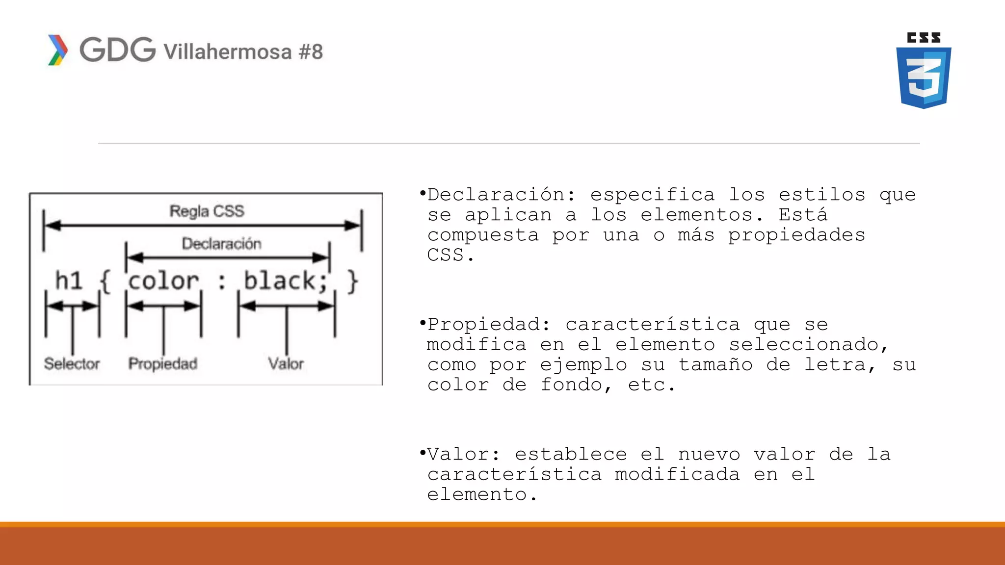 •Declaración: especifica los estilos que
se aplican a los elementos. Está
compuesta por una o más propiedades
CSS.
•Propiedad: característica que se
modifica en el elemento seleccionado,
como por ejemplo su tamaño de letra, su
color de fondo, etc.
•Valor: establece el nuevo valor de la
característica modificada en el
elemento.
 