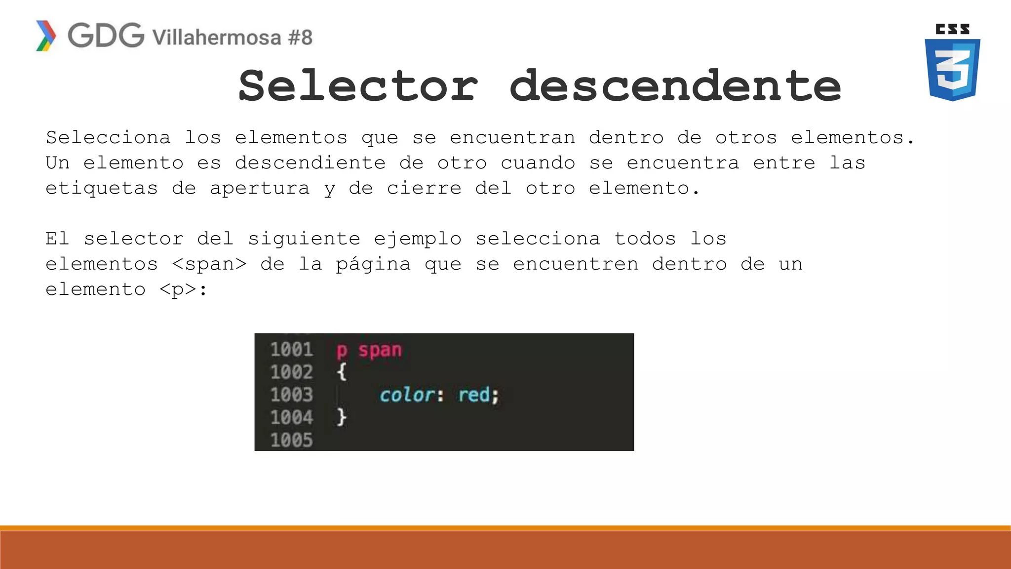 Selector descendente
Selecciona los elementos que se encuentran dentro de otros elementos.
Un elemento es descendiente de otro cuando se encuentra entre las
etiquetas de apertura y de cierre del otro elemento.
El selector del siguiente ejemplo selecciona todos los
elementos <span> de la página que se encuentren dentro de un
elemento <p>:
 