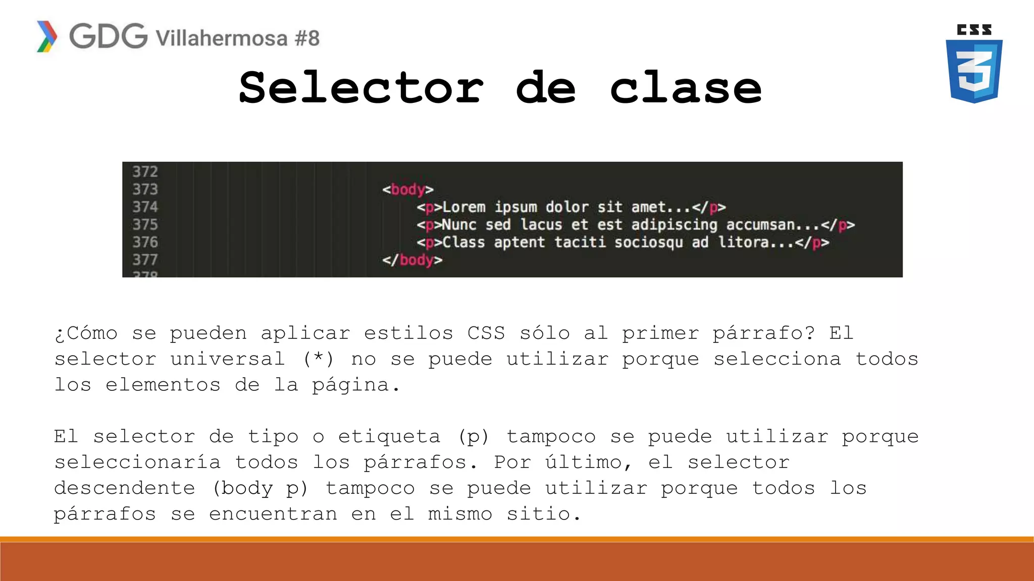 Selector de clase
¿Cómo se pueden aplicar estilos CSS sólo al primer párrafo? El
selector universal (*) no se puede utilizar porque selecciona todos
los elementos de la página.
El selector de tipo o etiqueta (p) tampoco se puede utilizar porque
seleccionaría todos los párrafos. Por último, el selector
descendente (body p) tampoco se puede utilizar porque todos los
párrafos se encuentran en el mismo sitio.
 