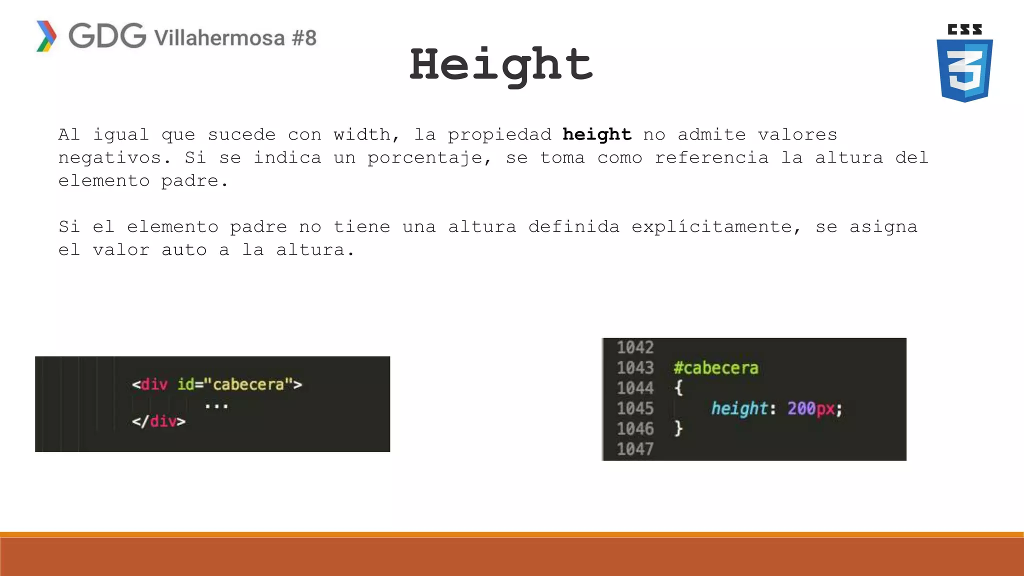 Height
Al igual que sucede con width, la propiedad height no admite valores
negativos. Si se indica un porcentaje, se toma como referencia la altura del
elemento padre.
Si el elemento padre no tiene una altura definida explícitamente, se asigna
el valor auto a la altura.
 