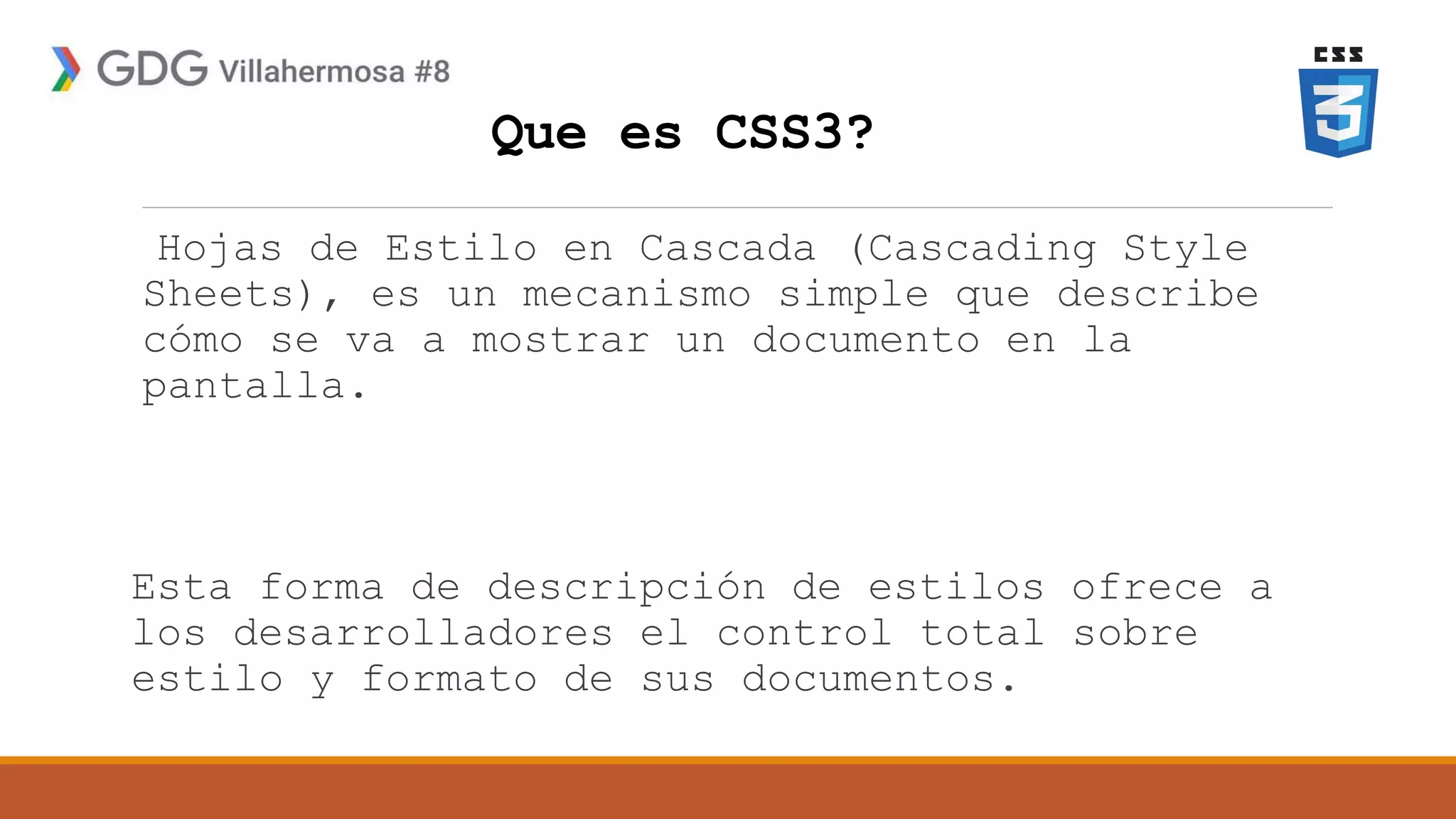 Que es CSS3?
Hojas de Estilo en Cascada (Cascading Style
Sheets), es un mecanismo simple que describe
cómo se va a mostrar un documento en la
pantalla.
Esta forma de descripción de estilos ofrece a
los desarrolladores el control total sobre
estilo y formato de sus documentos.
 