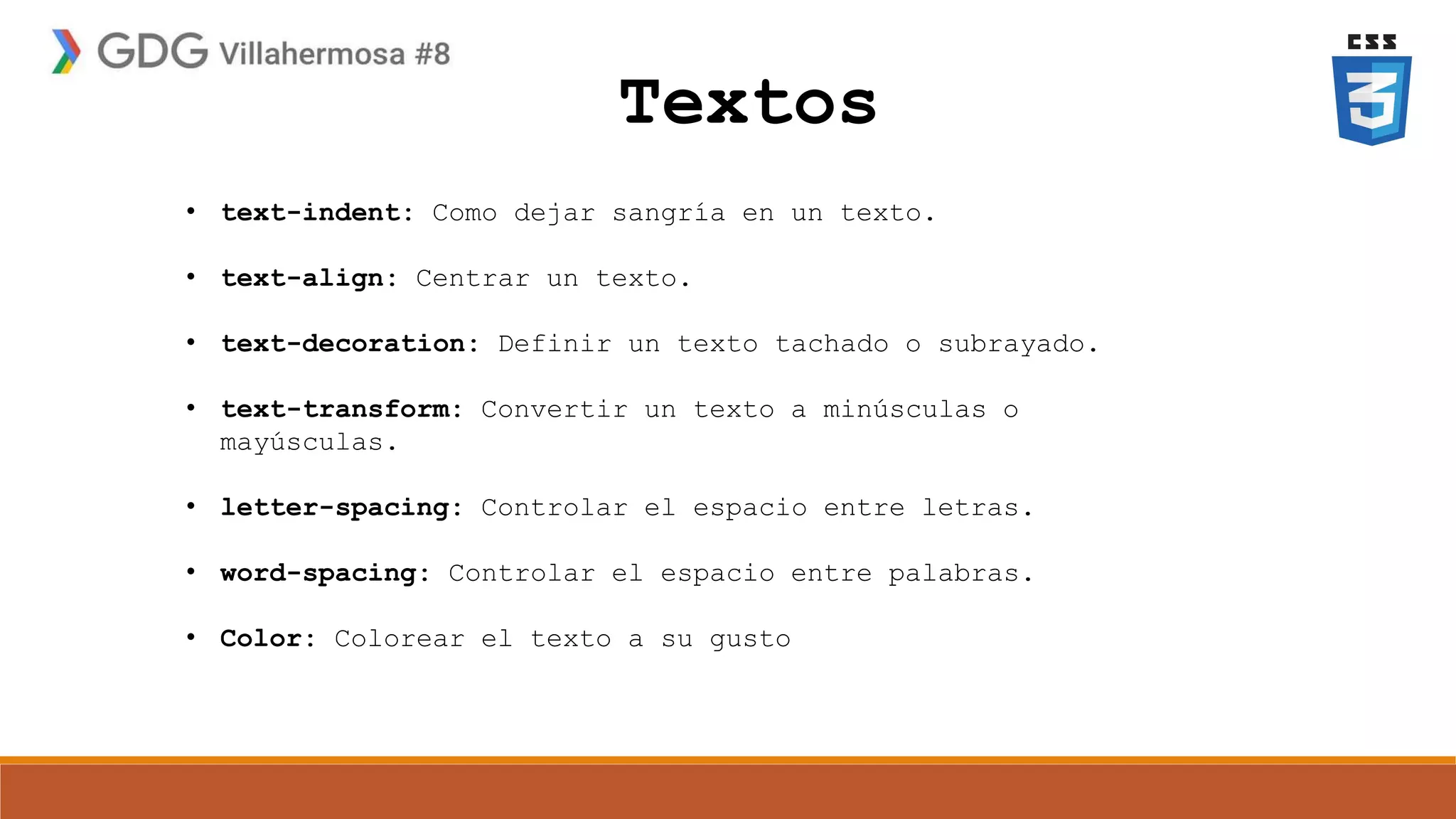 Textos
• text-indent: Como dejar sangría en un texto.
• text-align: Centrar un texto.
• text-decoration: Definir un texto tachado o subrayado.
• text-transform: Convertir un texto a minúsculas o
mayúsculas.
• letter-spacing: Controlar el espacio entre letras.
• word-spacing: Controlar el espacio entre palabras.
• Color: Colorear el texto a su gusto
 