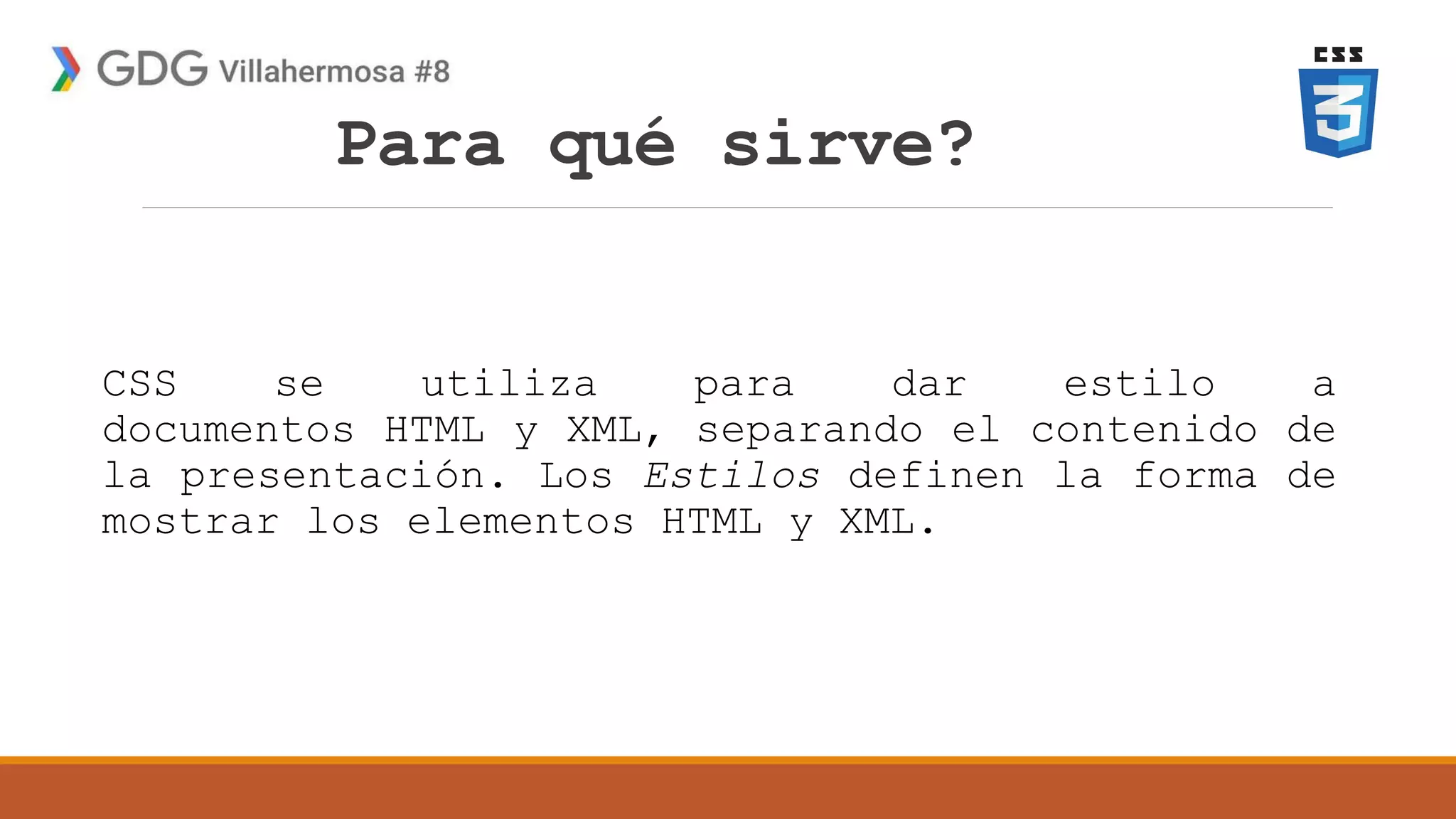 Para qué sirve?
CSS se utiliza para dar estilo a
documentos HTML y XML, separando el contenido de
la presentación. Los Estilos definen la forma de
mostrar los elementos HTML y XML.
 
