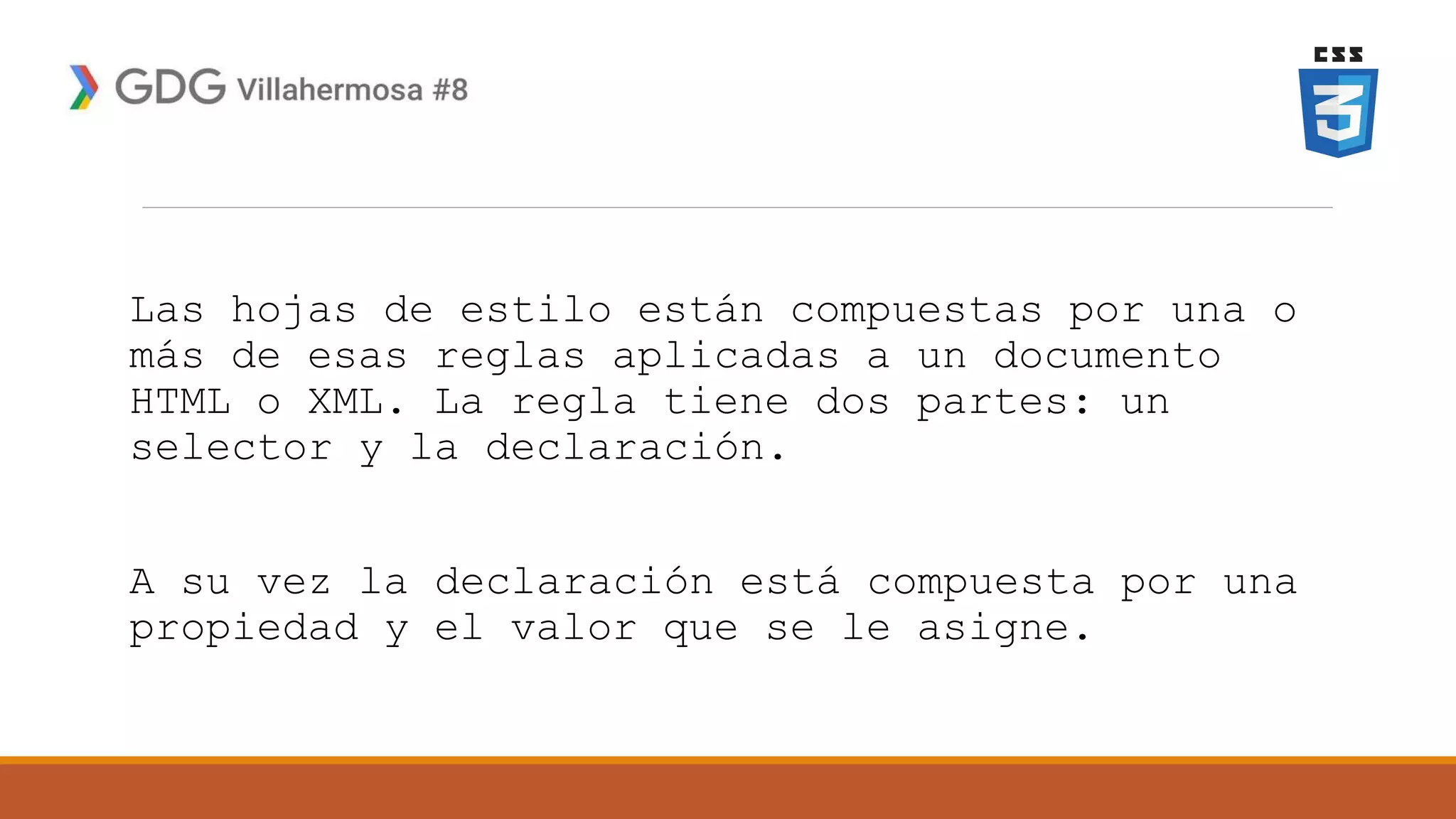 Las hojas de estilo están compuestas por una o
más de esas reglas aplicadas a un documento
HTML o XML. La regla tiene dos partes: un
selector y la declaración.
A su vez la declaración está compuesta por una
propiedad y el valor que se le asigne.
 