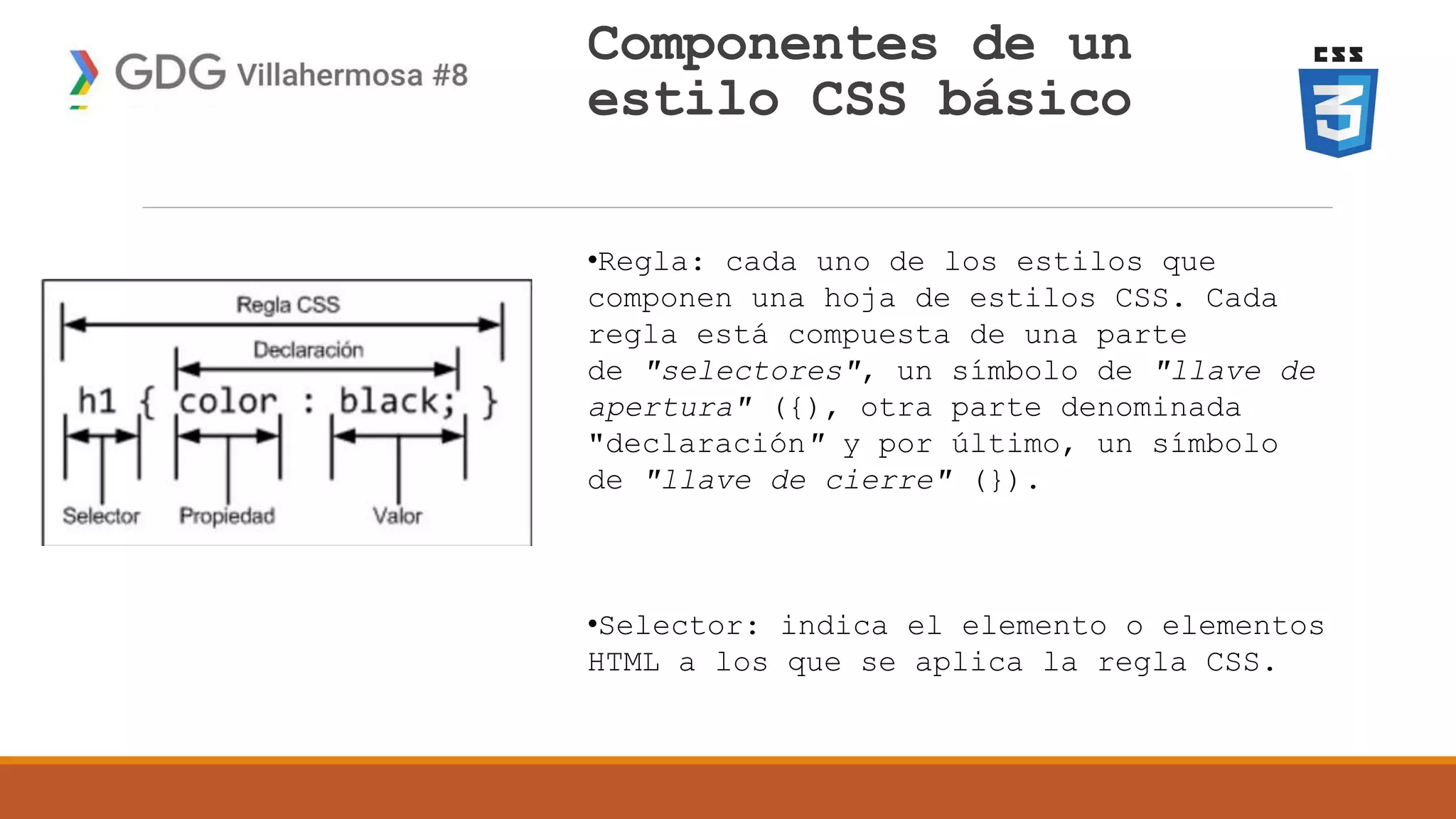 Componentes de un
estilo CSS básico
•Regla: cada uno de los estilos que
componen una hoja de estilos CSS. Cada
regla está compuesta de una parte
de "selectores", un símbolo de "llave de
apertura" ({), otra parte denominada
"declaración" y por último, un símbolo
de "llave de cierre" (}).
•Selector: indica el elemento o elementos
HTML a los que se aplica la regla CSS.
 