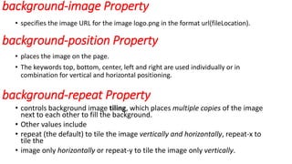 background-image Property
• specifies the image URL for the image logo.png in the format url(fileLocation).
background-position Property
• places the image on the page.
• The keywords top, bottom, center, left and right are used individually or in
combination for vertical and horizontal positioning.
background-repeat Property
• controls background image tiling, which places multiple copies of the image
next to each other to fill the background.
• Other values include
• repeat (the default) to tile the image vertically and horizontally, repeat-x to
tile the
• image only horizontally or repeat-y to tile the image only vertically.
 