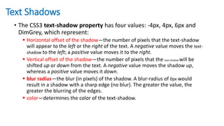 Text Shadows
• The CSS3 text-shadow property has four values: -4px, 4px, 6px and
DimGrey, which represent:
 Horizontal offset of the shadow—the number of pixels that the text-shadow
will appear to the left or the right of the text. A negative value moves the text-
shadow to the left; a positive value moves it to the right.
 Vertical offset of the shadow—the number of pixels that the text-shadow will be
shifted up or down from the text. A negative value moves the shadow up,
whereas a positive value moves it down.
 blur radius—the blur (in pixels) of the shadow. A blur-radius of 0px would
result in a shadow with a sharp edge (no blur). The greater the value, the
greater the blurring of the edges.
 color—determines the color of the text-shadow.
 