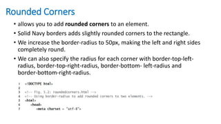 Rounded Corners
• allows you to add rounded corners to an element.
• Solid Navy borders adds slightly rounded corners to the rectangle.
• We increase the border-radius to 50px, making the left and right sides
completely round.
• We can also specify the radius for each corner with border-top-left-
radius, border-top-right-radius, border-bottom- left-radius and
border-bottom-right-radius.
 