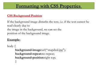 Formatting with CSS Properties
CSS Background Position
If the background image disturbs the text, i.e. if the text cannot be
read clearly due to
the image in the background, we can set the
position of the background image.
Example-
body {
background-image:url(“snapdeal.jpg");
background-repeat:no-repeat;
background-position:right top;
}
 