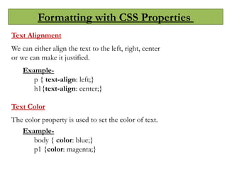 Formatting with CSS Properties
Text Alignment
We can either align the text to the left, right, center
or we can make it justified.
Example-
p { text-align: left;}
h1{text-align: center;}
Text Color
The color property is used to set the color of text.
Example-
body { color: blue;}
p1 {color: magenta;}
 