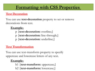 Formatting with CSS Properties
Text Decoration
You can use text-decoration property to set or remove
decorations from text.
Example-
p {text-decoration: overline;}
p {text-decoration: line-through;}
p {text-decoration: underline;}
Text Transformation
You can use text-transform property to specify
uppercase and lowercase letters of any text.
Example-
h1 {text-transform: uppercase;}
h2 {text-transform: lowercase;}
 