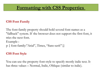 Formatting with CSS Properties
CSS Font Family
The font-family property should hold several font names as a
"fallback" system. If the browser does not support the first font, it
tries the next font.
Example :
p { font-family:”Arial”, Times, “Sans-serif”;}
CSS Font Style
You can use the property font-style to specify mostly italic text. It
has three values – Normal, Italic, Oblique (similar to italic).
 