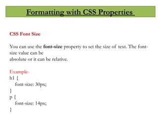 Formatting with CSS Properties
CSS Font Size
You can use the font-size property to set the size of text. The font-
size value can be
absolute or it can be relative.
Example-
h1 {
font-size: 30px;
}
p {
font-size: 14px;
}
 