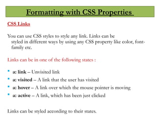Formatting with CSS Properties
CSS Links
You can use CSS styles to style any link. Links can be
styled in different ways by using any CSS property like color, font-
family etc.
Links can be in one of the following states :
 a: link – Unvisited link
 a: visited – A link that the user has visited
 a: hover – A link over which the mouse pointer is moving
 a: active – A link, which has been just clicked
Links can be styled according to their states.
 