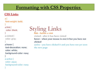 Formatting with CSS Properties
CSS Links
Styling Links
a {
font-weight: bold;
}
a:link {
color: black;
}
a:visited {
color: gray;
}
a:hover {
text-decoration: none;
color: white;
background-color: navy;
}
a:active {
color: aqua;
background-color: navy;
}
link - before a visit
visited - after it has been visited
hover - when your mouse is over it but you have not
clicked
active - you have clicked it and you have not yet seen
the new page
 