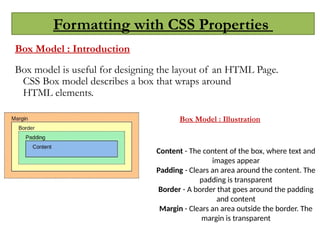 Formatting with CSS Properties
Box Model : Introduction
Box model is useful for designing the layout of an HTML Page.
CSS Box model describes a box that wraps around
HTML elements.
Content - The content of the box, where text and
images appear
Padding - Clears an area around the content. The
padding is transparent
Border - A border that goes around the padding
and content
Margin - Clears an area outside the border. The
margin is transparent
Box Model : Illustration
 