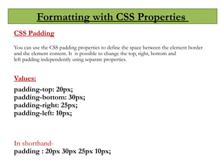 Formatting with CSS Properties
CSS Padding
You can use the CSS padding properties to define the space between the element border
and the element content. It is possible to change the top, right, bottom and
left padding independently using separate properties.
Values:
padding-top: 20px;
padding-bottom: 30px;
padding-right: 25px;
padding-left: 10px;
In shorthand-
padding : 20px 30px 25px 10px;
 