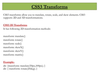 CSS3 Transforms
CSS3 transforms allow you to translate, rotate, scale, and skew elements. CSS3
supports 2D and 3D transformations.
CSS3 2D Transforms
It has following 2D transformation methods:
transform: translate()
transform: rotate()
transform: scale()
transform: skewX()
transform: skewY()
transform: matrix()
Example-
div {transform: translate(50px,100px); }
div { transform: rotate(20deg); }
 