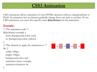 CSS3 Animation
CSS3 animations allows animation of most HTML elements without using JavaScript or
Flash! An animation lets an element gradually change from one style to another. To use
CSS3 animation, you must first specify some @keyframes for the animation.
Example-
/* The animation code */
@keyframes example {
from {background-color: red;}
to {background-color: yellow;}
}
/* The element to apply the animation to */
div {
width: 100px;
height: 100px;
background-color: red;
animation-name: example;
animation-duration: 4s;
}
 
