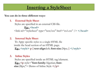 Inserting a StyleSheet
You can do in three different ways-
1. External Style Sheet
Styles are specified in an external CSS file.
Eg.: <head>
<link rel="stylesheet" type="text/css" href=“ex1.css” /> </head>
2. Internal Style Sheet
To Appy specific styles to a single HTML file
inside the head section of an HTML page.
Eg.: <style> p { text-align:left; font-size:24px; } </style>
3. Inline Styles
Styles are specified inside an HTML tag/element.
Eg.: <p style="font-family:Algerian; font-
size:28px;"> Demo of Inline Style </p>
 
