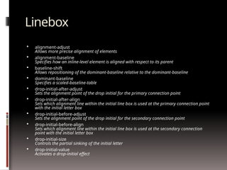 Linebox
 alignment-adjust
Allows more precise alignment of elements
 alignment-baseline
Specifies how an inline-level element is aligned with respect to its parent
 baseline-shift
Allows repositioning of the dominant-baseline relative to the dominant-baseline
 dominant-baseline
Specifies a scaled-baseline-table
 drop-initial-after-adjust
Sets the alignment point of the drop initial for the primary connection point
 drop-initial-after-align
Sets which alignment line within the initial line box is used at the primary connection point
with the initial letter box
 drop-initial-before-adjust
Sets the alignment point of the drop initial for the secondary connection point
 drop-initial-before-align
Sets which alignment line within the initial line box is used at the secondary connection
point with the initial letter box
 drop-initial-size
Controls the partial sinking of the initial letter
 drop-initial-value
Activates a drop-initial effect
 