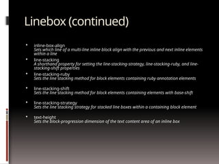Linebox (continued)
 inline-box-align
Sets which line of a multi-line inline block align with the previous and next inline elements
within a line
 line-stacking
A shorthand property for setting the line-stacking-strategy, line-stacking-ruby, and line-
stacking-shift properties
 line-stacking-ruby
Sets the line stacking method for block elements containing ruby annotation elements
 line-stacking-shift
Sets the line stacking method for block elements containing elements with base-shift
 line-stacking-strategy
Sets the line stacking strategy for stacked line boxes within a containing block element
 text-height
Sets the block-progression dimension of the text content area of an inline box
 