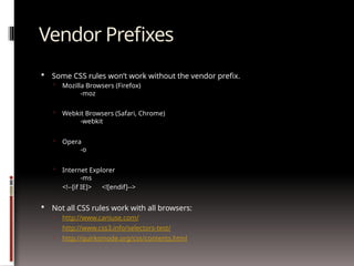 Vendor Prefixes
 Some CSS rules won’t work without the vendor prefix.
 Mozilla Browsers (Firefox)
-moz
 Webkit Browsers (Safari, Chrome)
-webkit
 Opera
-o
 Internet Explorer
-ms
<!--[if IE]> <![endif]-->
 Not all CSS rules work with all browsers:
 http://www.caniuse.com/
 http://www.css3.info/selectors-test/
 http://quirksmode.org/css/contents.html
 