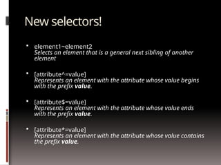 New selectors!
 element1~element2
Selects an element that is a general next sibling of another
element
 [attribute^=value]
Represents an element with the attribute whose value begins
with the prefix value.
 [attribute$=value]
Represents an element with the attribute whose value ends
with the prefix value.
 [attribute*=value]
Represents an element with the attribute whose value contains
the prefix value.
 