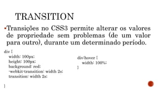 Transições no CSS3 permite alterar os valores
de propriedade sem problemas (de um valor
para outro), durante um determinado período.
div {
width: 100px;
height: 100px;
background: red;
-webkit-transition: width 2s;
transition: width 2s;
}
div:hover {
width: 100%;
}
 