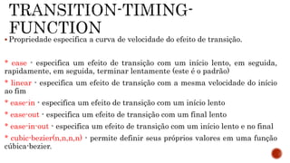  Propriedade especifica a curva de velocidade do efeito de transição.
* ease - especifica um efeito de transição com um início lento, em seguida,
rapidamente, em seguida, terminar lentamente (este é o padrão)
* linear - especifica um efeito de transição com a mesma velocidade do início
ao fim
* ease-in - especifica um efeito de transição com um início lento
* ease-out - especifica um efeito de transição com um final lento
* ease-in-out - especifica um efeito de transição com um início lento e no final
* cubic-bezier(n,n,n,n) - permite definir seus próprios valores em uma função
cúbica-bezier.
 