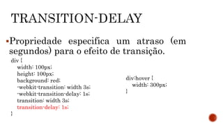 Propriedade especifica um atraso (em
segundos) para o efeito de transição.
div {
width: 100px;
height: 100px;
background: red;
-webkit-transition: width 3s;
-webkit-transition-delay: 1s;
transition: width 3s;
transition-delay: 1s;
}
div:hover {
width: 300px;
}
 