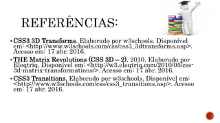 CSS3 3D Transforms. Elaborado por w3schools. Disponível
em: <http://www.w3schools.com/css/css3_3dtransforms.asp>.
Acesso em: 17 abr. 2016.
THE Matrix Revolutions (CSS 3D – 2). 2010. Elaborado por
Eleqtriq. Disponível em: <http://w3.eleqtriq.com/2010/05/css-
3d-matrix-transformations/>. Acesso em: 17 abr. 2016.
CSS3 Transitions. Elaborado por w3schools. Disponível em:
<http://www.w3schools.com/css/css3_transitions.asp>. Acesso
em: 17 abr. 2016.
 