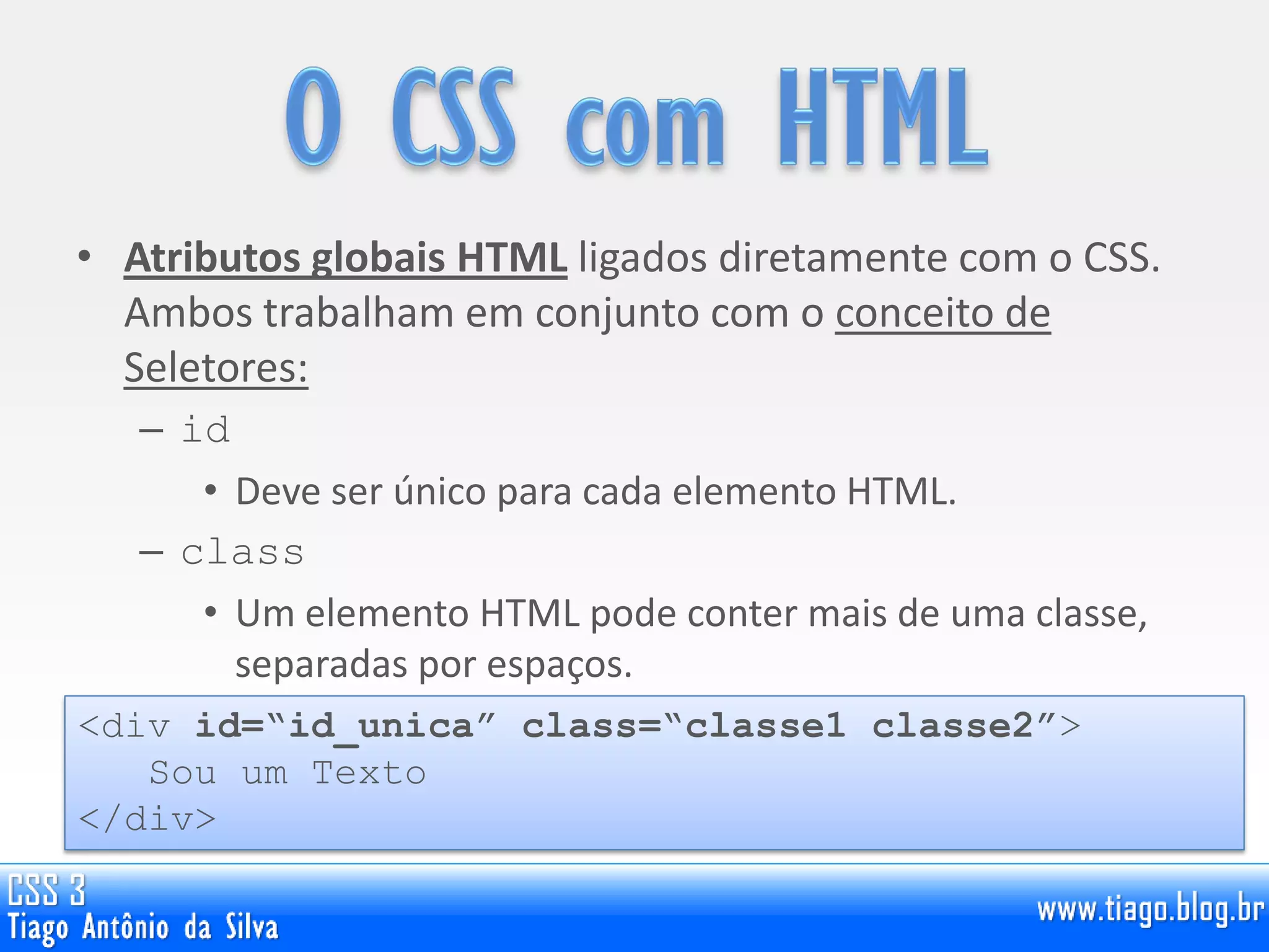 • Atributos globais HTML ligados diretamente com o CSS.
Ambos trabalham em conjunto com o conceito de
Seletores:
– id
• Deve ser único para cada elemento HTML.
– class
• Um elemento HTML pode conter mais de uma classe,
separadas por espaços.
<div id=“id_unica” class=“classe1 classe2”>
Sou um Texto
</div>
 