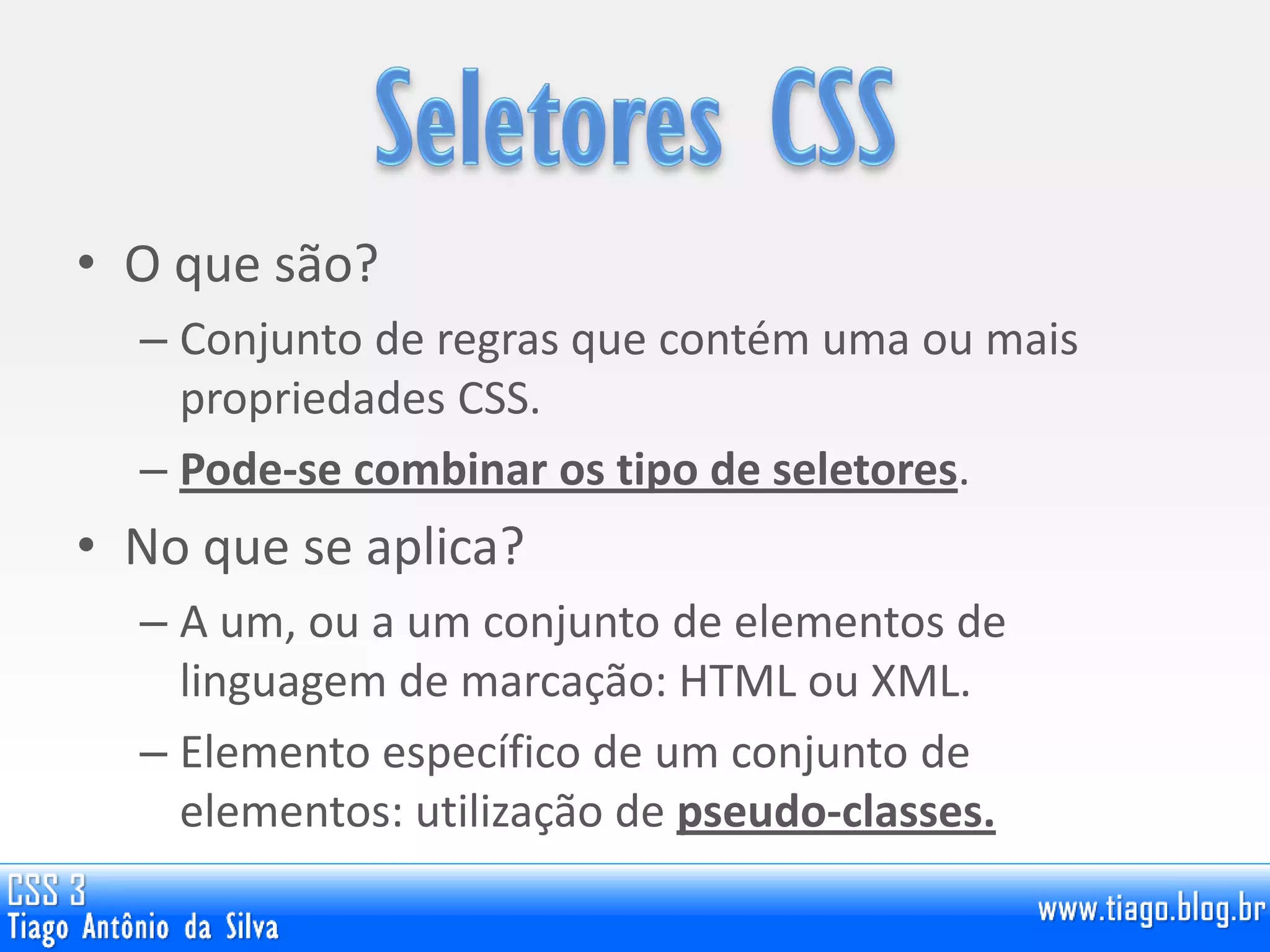 • O que são?
– Conjunto de regras que contém uma ou mais
propriedades CSS.
– Pode-se combinar os tipo de seletores.
• No que se aplica?
– A um, ou a um conjunto de elementos de
linguagem de marcação: HTML ou XML.
– Elemento específico de um conjunto de
elementos: utilização de pseudo-classes.
 