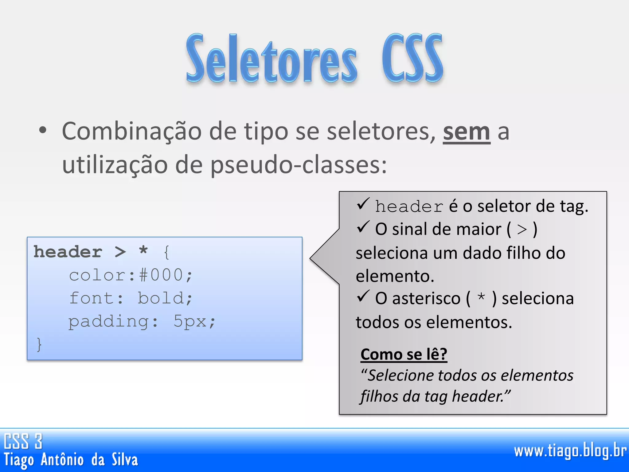 • Combinação de tipo se seletores, sem a
utilização de pseudo-classes:
header > * {
color:#000;
font: bold;
padding: 5px;
}
 header é o seletor de tag.
 O sinal de maior ( > )
seleciona um dado filho do
elemento.
 O asterisco ( * ) seleciona
todos os elementos.
Como se lê?
“Selecione todos os elementos
filhos da tag header.”
 
